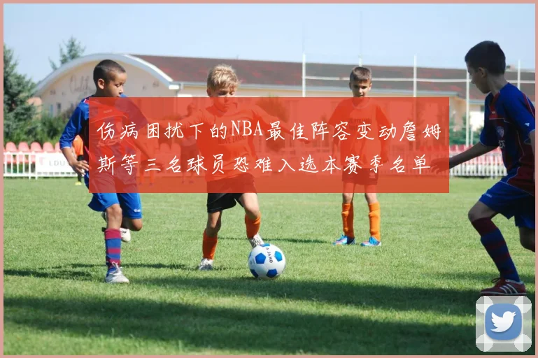 伤病困扰下的NBA最佳阵容变动詹姆斯等三名球员恐难入选本赛季名单