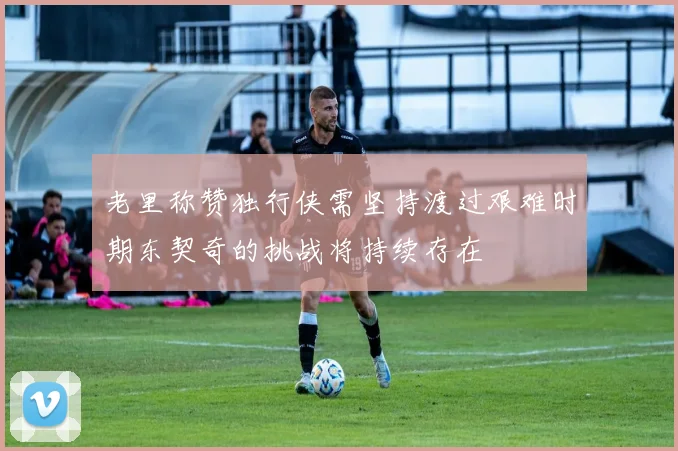 老里称赞独行侠需坚持渡过艰难时期东契奇的挑战将持续存在