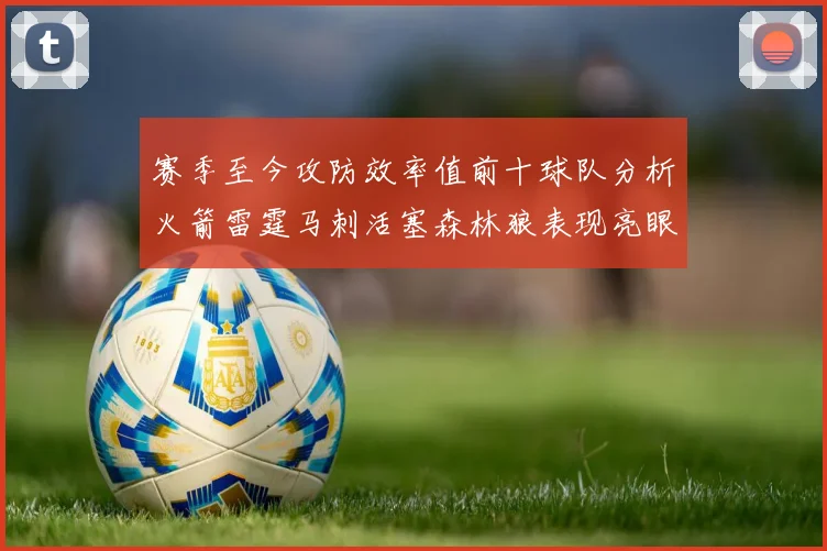 赛季至今攻防效率值前十球队分析火箭雷霆马刺活塞森林狼表现亮眼