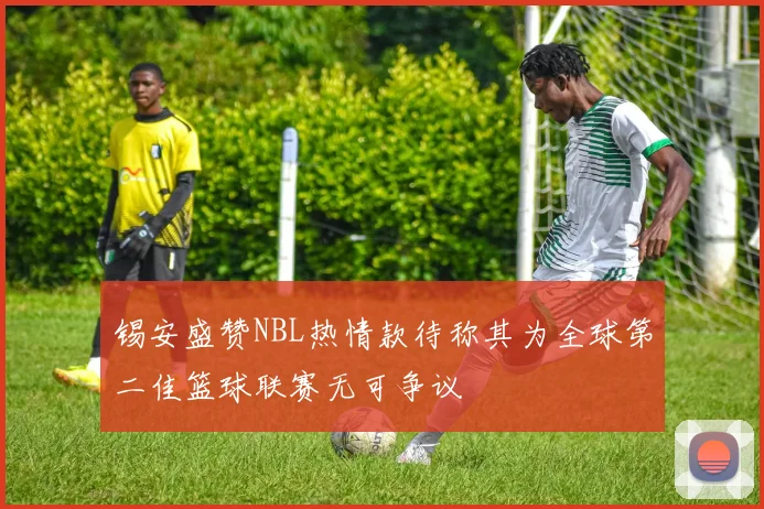 锡安盛赞NBL热情款待称其为全球第二佳篮球联赛无可争议