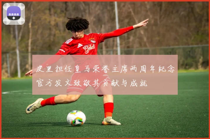 皮里担任皇马荣誉主席两周年纪念官方发文致敬其贡献与成就