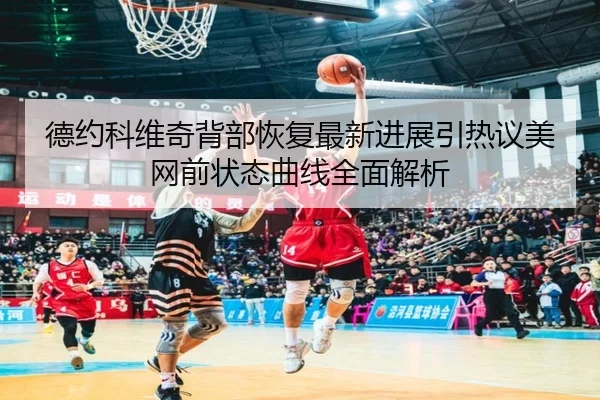 德约科维奇背部恢复最新进展引热议美网前状态曲线全面解析