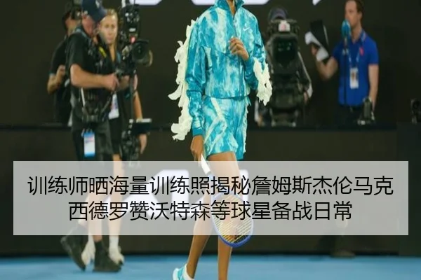 训练师晒海量训练照揭秘詹姆斯杰伦马克西德罗赞沃特森等球星备战日常
